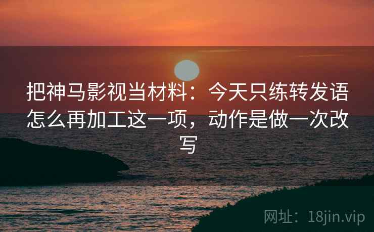 把神马影视当材料：今天只练转发语怎么再加工这一项，动作是做一次改写