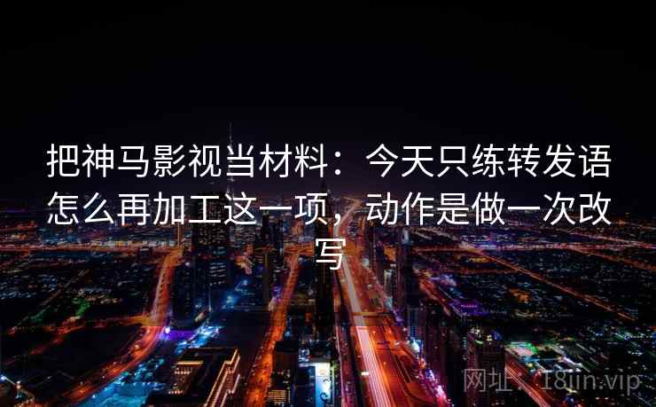 把神马影视当材料：今天只练转发语怎么再加工这一项，动作是做一次改写