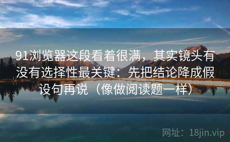91浏览器这段看着很满，其实镜头有没有选择性最关键：先把结论降成假设句再说（像做阅读题一样）