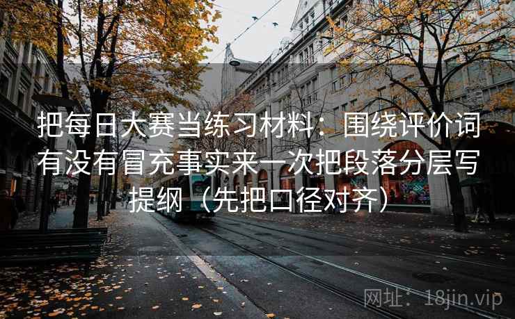 把每日大赛当练习材料：围绕评价词有没有冒充事实来一次把段落分层写提纲（先把口径对齐）