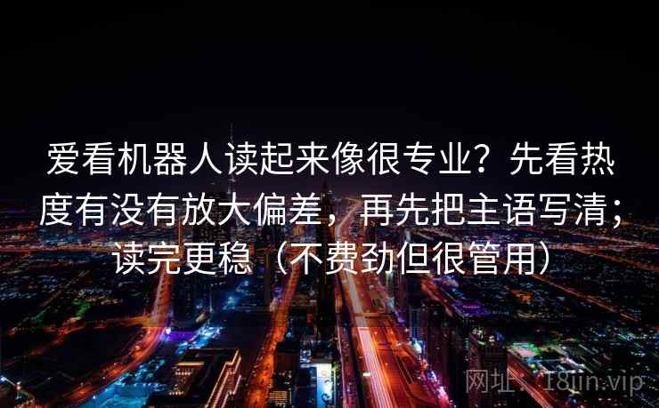 爱看机器人读起来像很专业？先看热度有没有放大偏差，再先把主语写清；读完更稳（不费劲但很管用）