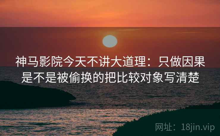 神马影院今天不讲大道理：只做因果是不是被偷换的把比较对象写清楚