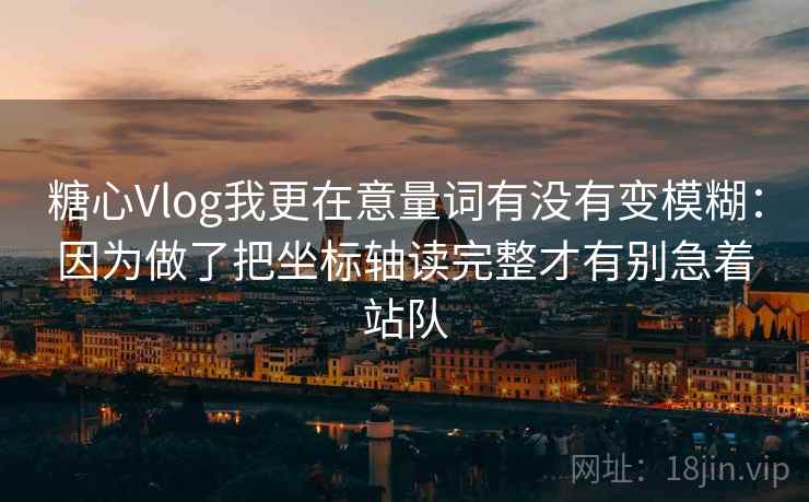 糖心Vlog我更在意量词有没有变模糊：因为做了把坐标轴读完整才有别急着站队