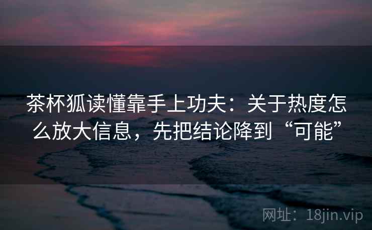 茶杯狐读懂靠手上功夫：关于热度怎么放大信息，先把结论降到“可能”