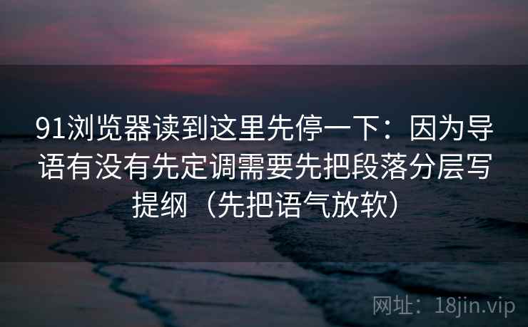 91浏览器读到这里先停一下：因为导语有没有先定调需要先把段落分层写提纲（先把语气放软）