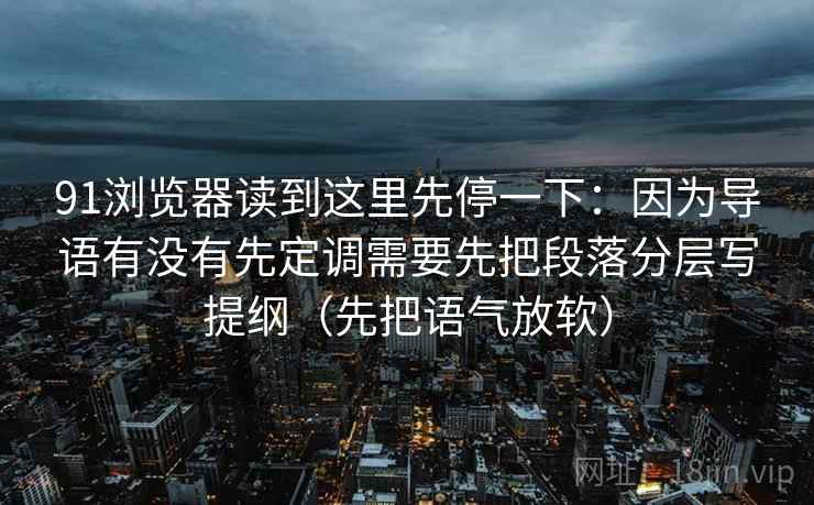 91浏览器读到这里先停一下：因为导语有没有先定调需要先把段落分层写提纲（先把语气放软）