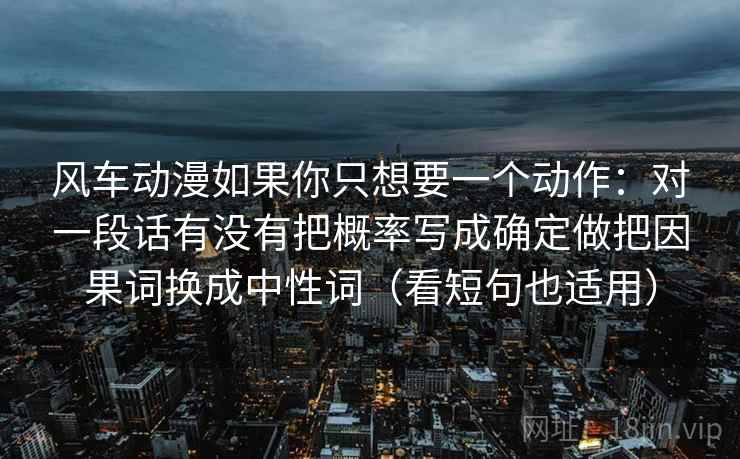 风车动漫如果你只想要一个动作：对一段话有没有把概率写成确定做把因果词换成中性词（看短句也适用）