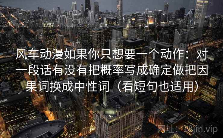 风车动漫如果你只想要一个动作：对一段话有没有把概率写成确定做把因果词换成中性词（看短句也适用）