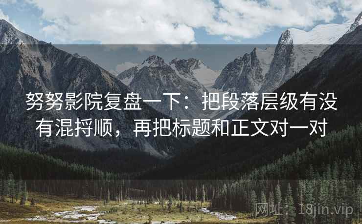 努努影院复盘一下:把段落层级有没有混捋顺,再把标题和正文对一对 努努影院复盘一下:把段落层级有没有混捋顺,再把标题和正文对一对
