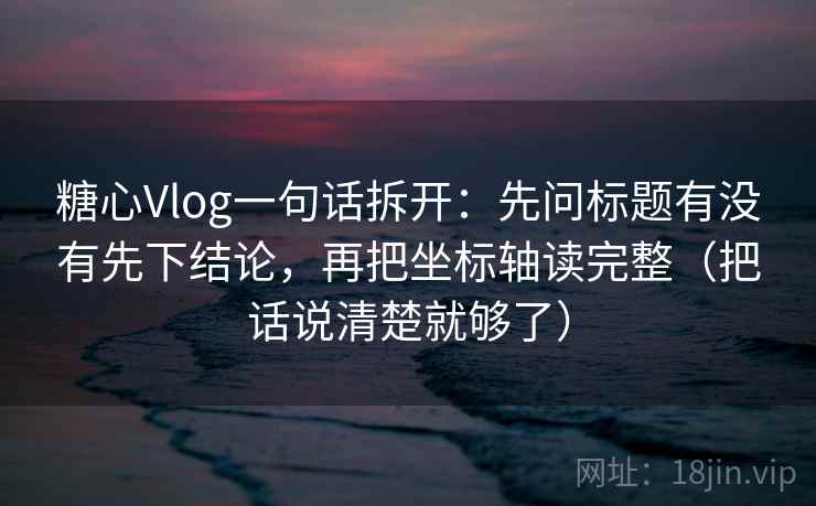 糖心Vlog一句话拆开：先问标题有没有先下结论，再把坐标轴读完整（把话说清楚就够了）