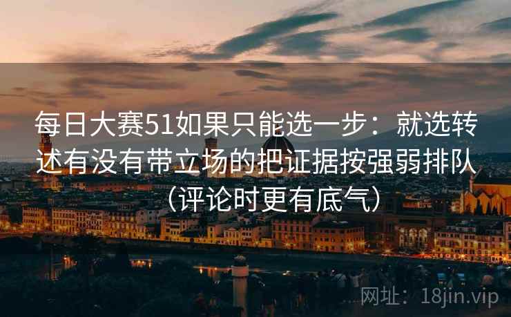 每日大赛51如果只能选一步：就选转述有没有带立场的把证据按强弱排队（评论时更有底气）