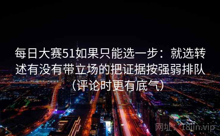 每日大赛51如果只能选一步：就选转述有没有带立场的把证据按强弱排队（评论时更有底气）